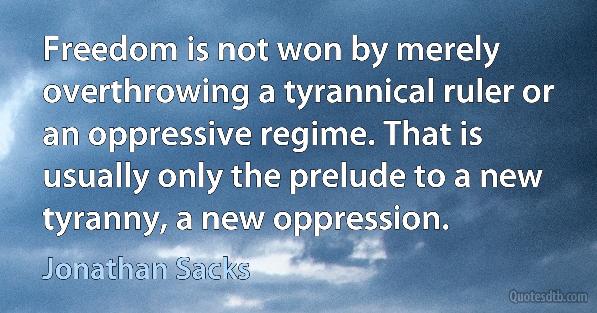 Freedom is not won by merely overthrowing a tyrannical ruler or an oppressive regime. That is usually only the prelude to a new tyranny, a new oppression. (Jonathan Sacks)