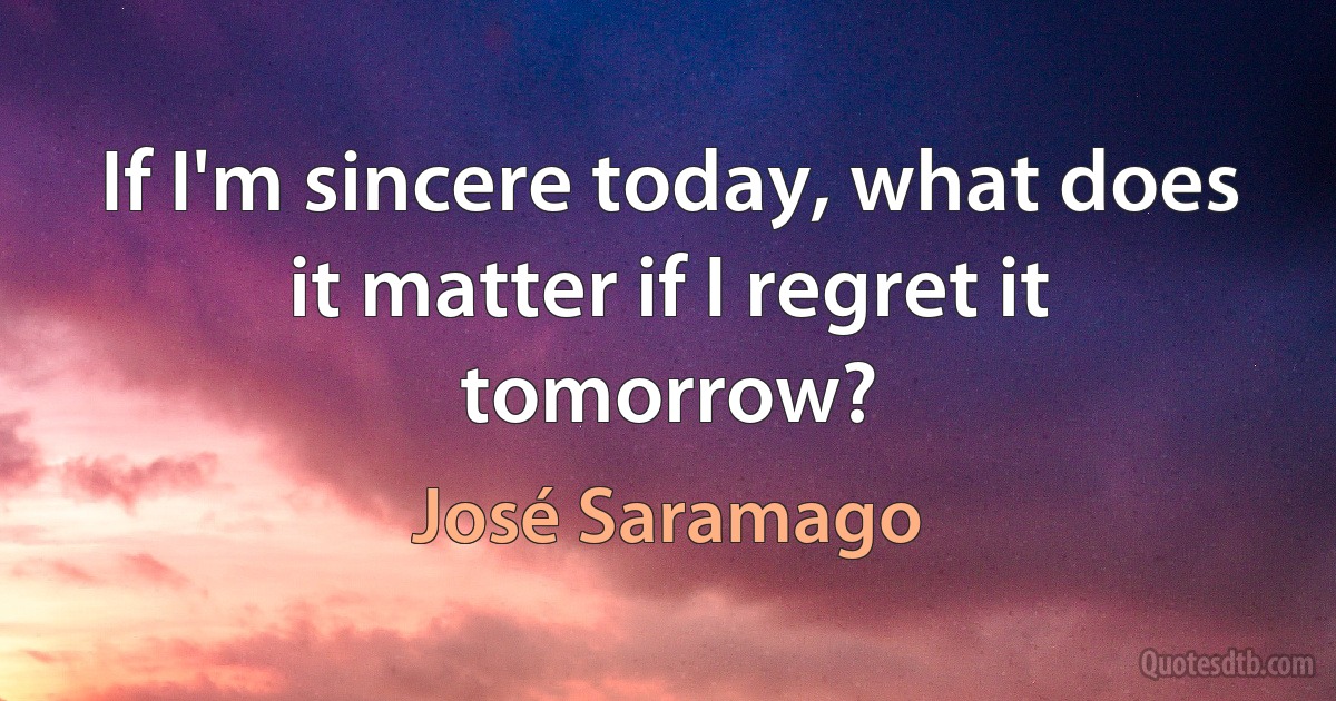 If I'm sincere today, what does it matter if I regret it tomorrow? (José Saramago)