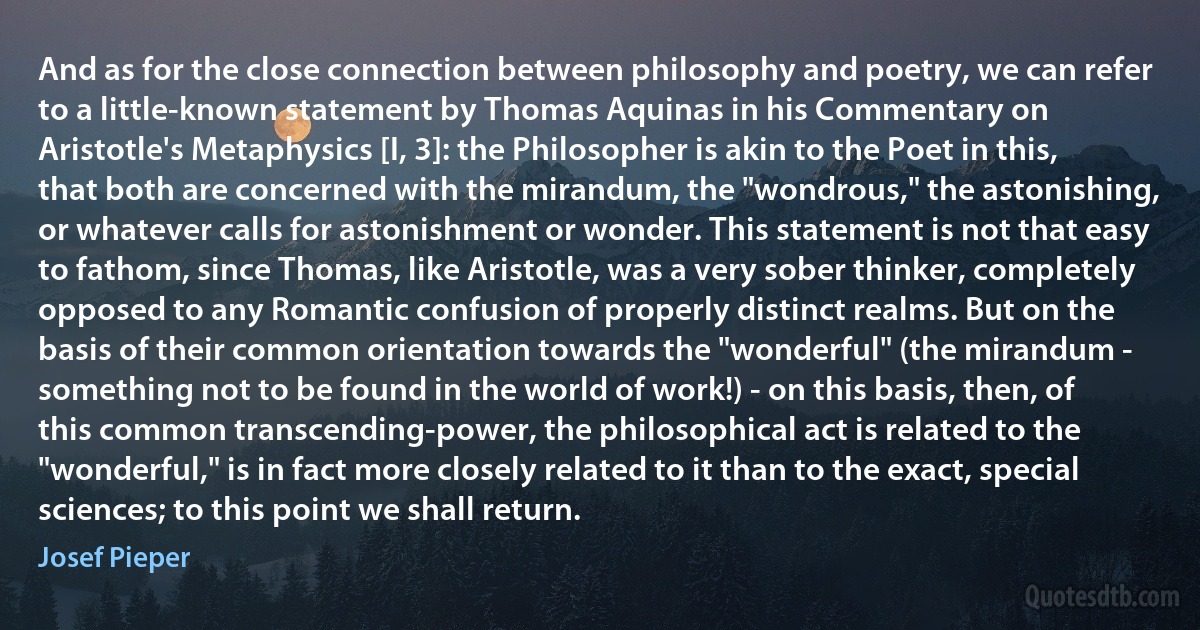 And as for the close connection between philosophy and poetry, we can refer to a little-known statement by Thomas Aquinas in his Commentary on Aristotle's Metaphysics [I, 3]: the Philosopher is akin to the Poet in this, that both are concerned with the mirandum, the "wondrous," the astonishing, or whatever calls for astonishment or wonder. This statement is not that easy to fathom, since Thomas, like Aristotle, was a very sober thinker, completely opposed to any Romantic confusion of properly distinct realms. But on the basis of their common orientation towards the "wonderful" (the mirandum - something not to be found in the world of work!) - on this basis, then, of this common transcending-power, the philosophical act is related to the "wonderful," is in fact more closely related to it than to the exact, special sciences; to this point we shall return. (Josef Pieper)