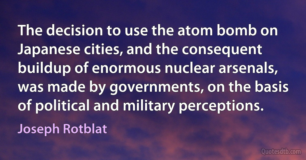 The decision to use the atom bomb on Japanese cities, and the consequent buildup of enormous nuclear arsenals, was made by governments, on the basis of political and military perceptions. (Joseph Rotblat)