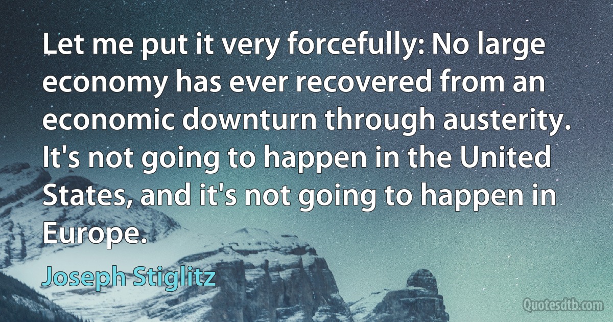 Let me put it very forcefully: No large economy has ever recovered from an economic downturn through austerity. It's not going to happen in the United States, and it's not going to happen in Europe. (Joseph Stiglitz)