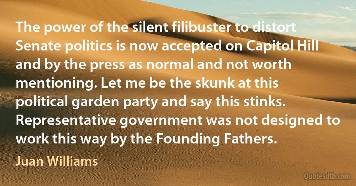 The power of the silent filibuster to distort Senate politics is now accepted on Capitol Hill and by the press as normal and not worth mentioning. Let me be the skunk at this political garden party and say this stinks. Representative government was not designed to work this way by the Founding Fathers. (Juan Williams)