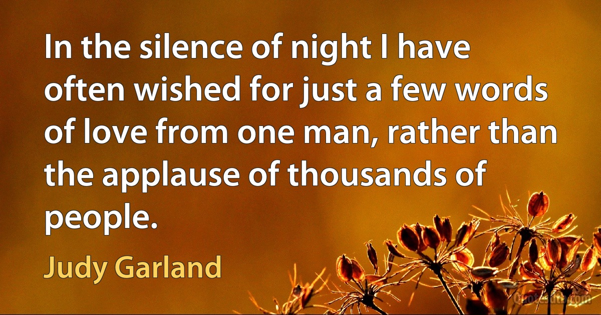 In the silence of night I have often wished for just a few words of love from one man, rather than the applause of thousands of people. (Judy Garland)