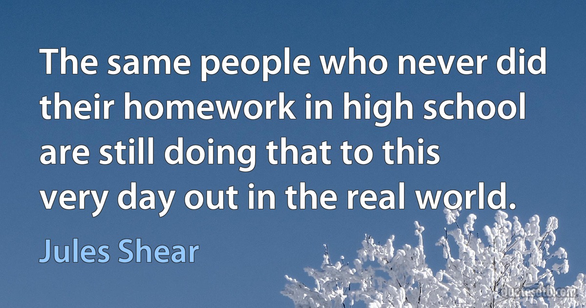 The same people who never did their homework in high school are still doing that to this very day out in the real world. (Jules Shear)