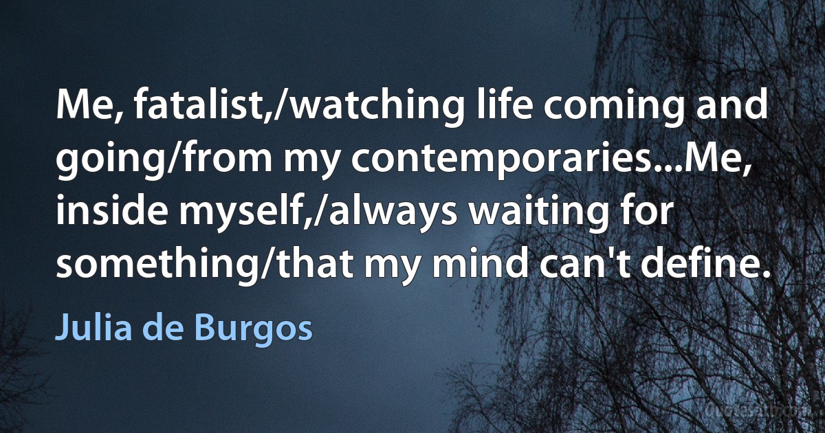 Me, fatalist,/watching life coming and going/from my contemporaries...Me, inside myself,/always waiting for something/that my mind can't define. (Julia de Burgos)