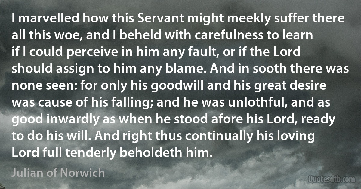 I marvelled how this Servant might meekly suffer there all this woe, and I beheld with carefulness to learn if I could perceive in him any fault, or if the Lord should assign to him any blame. And in sooth there was none seen: for only his goodwill and his great desire was cause of his falling; and he was unlothful, and as good inwardly as when he stood afore his Lord, ready to do his will. And right thus continually his loving Lord full tenderly beholdeth him. (Julian of Norwich)