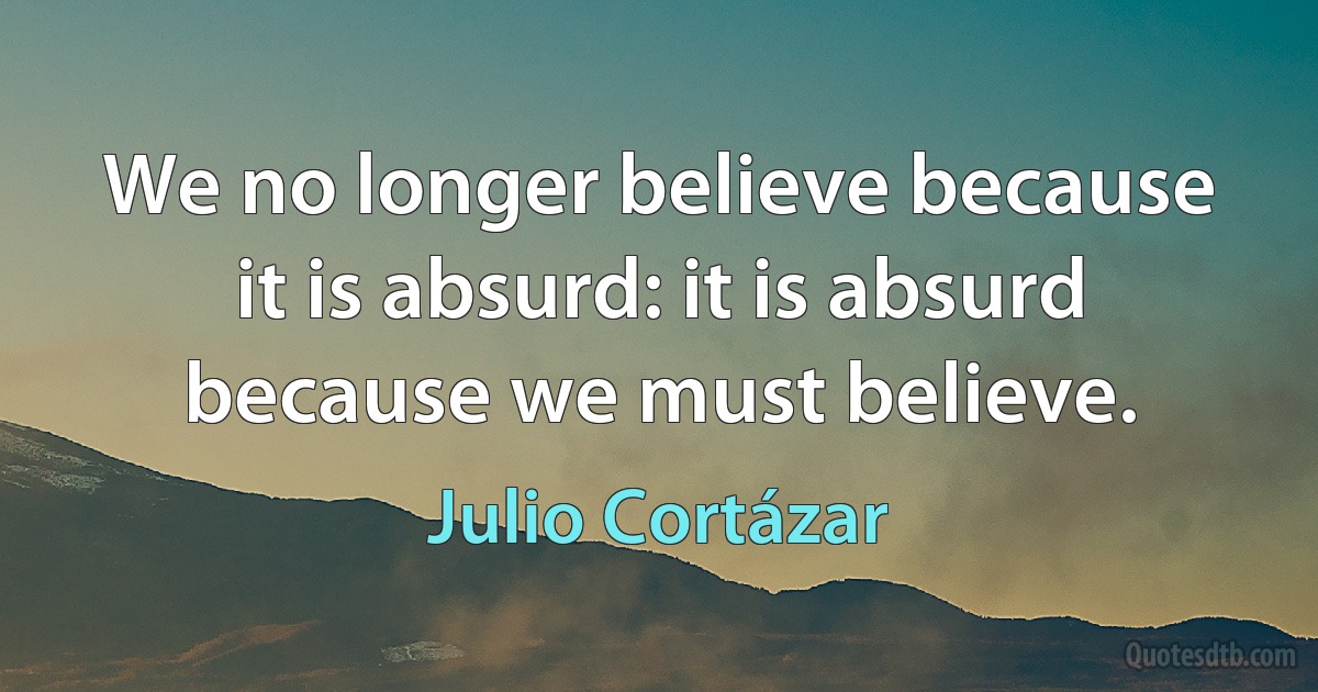 We no longer believe because it is absurd: it is absurd because we must believe. (Julio Cortázar)