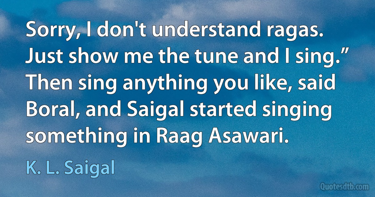 Sorry, I don't understand ragas. Just show me the tune and I sing.” Then sing anything you like, said Boral, and Saigal started singing something in Raag Asawari. (K. L. Saigal)