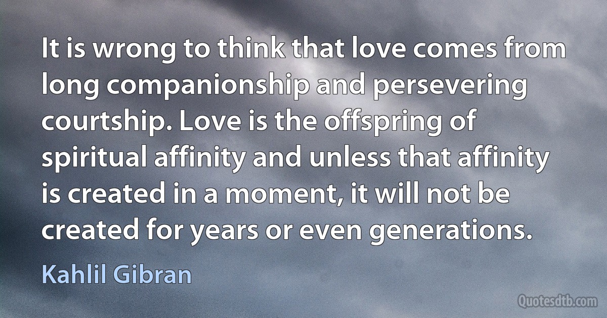 It is wrong to think that love comes from long companionship and persevering courtship. Love is the offspring of spiritual affinity and unless that affinity is created in a moment, it will not be created for years or even generations. (Kahlil Gibran)