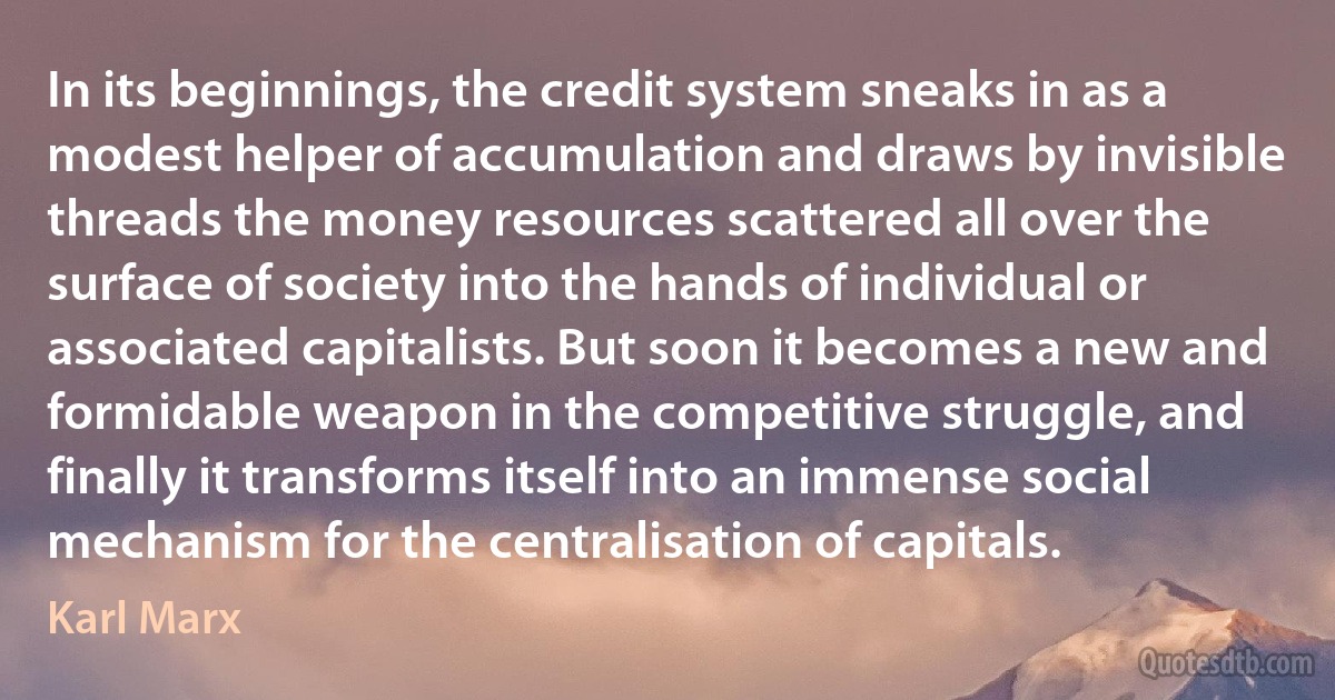 In its beginnings, the credit system sneaks in as a modest helper of accumulation and draws by invisible threads the money resources scattered all over the surface of society into the hands of individual or associated capitalists. But soon it becomes a new and formidable weapon in the competitive struggle, and finally it transforms itself into an immense social mechanism for the centralisation of capitals. (Karl Marx)