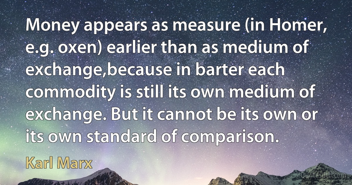 Money appears as measure (in Homer, e.g. oxen) earlier than as medium of exchange,because in barter each commodity is still its own medium of exchange. But it cannot be its own or its own standard of comparison. (Karl Marx)