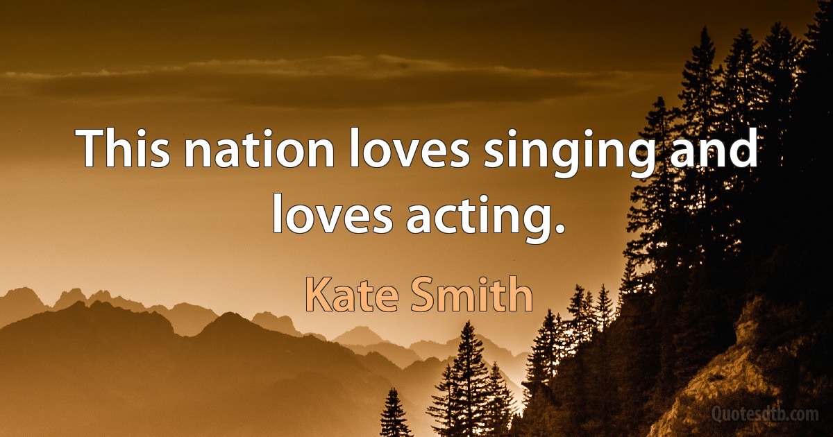 This nation loves singing and loves acting. (Kate Smith)