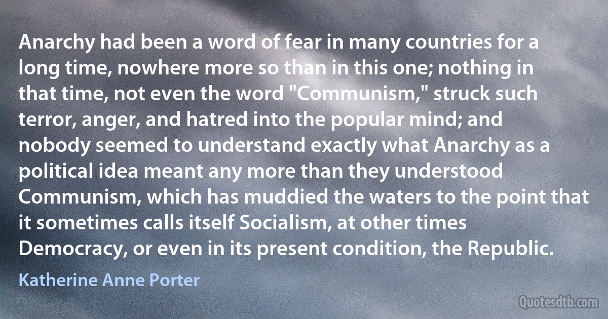 Anarchy had been a word of fear in many countries for a long time, nowhere more so than in this one; nothing in that time, not even the word "Communism," struck such terror, anger, and hatred into the popular mind; and nobody seemed to understand exactly what Anarchy as a political idea meant any more than they understood Communism, which has muddied the waters to the point that it sometimes calls itself Socialism, at other times Democracy, or even in its present condition, the Republic. (Katherine Anne Porter)