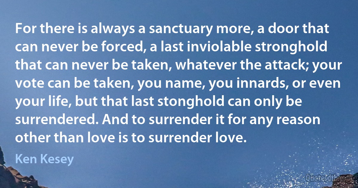 For there is always a sanctuary more, a door that can never be forced, a last inviolable stronghold that can never be taken, whatever the attack; your vote can be taken, you name, you innards, or even your life, but that last stonghold can only be surrendered. And to surrender it for any reason other than love is to surrender love. (Ken Kesey)