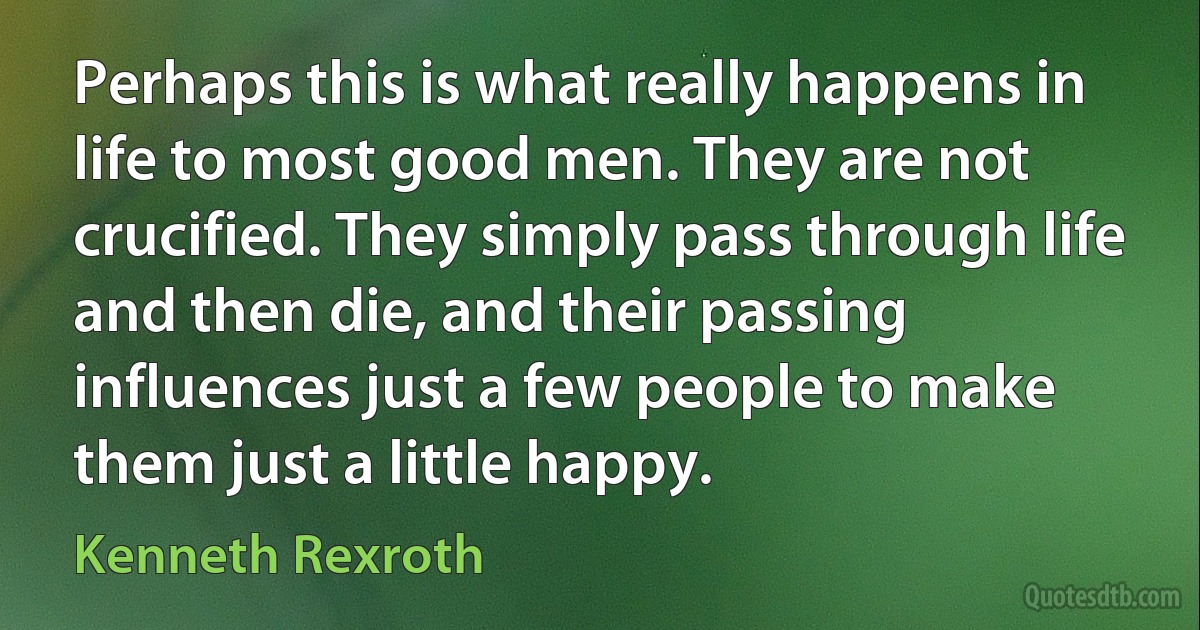 Perhaps this is what really happens in life to most good men. They are not crucified. They simply pass through life and then die, and their passing influences just a few people to make them just a little happy. (Kenneth Rexroth)