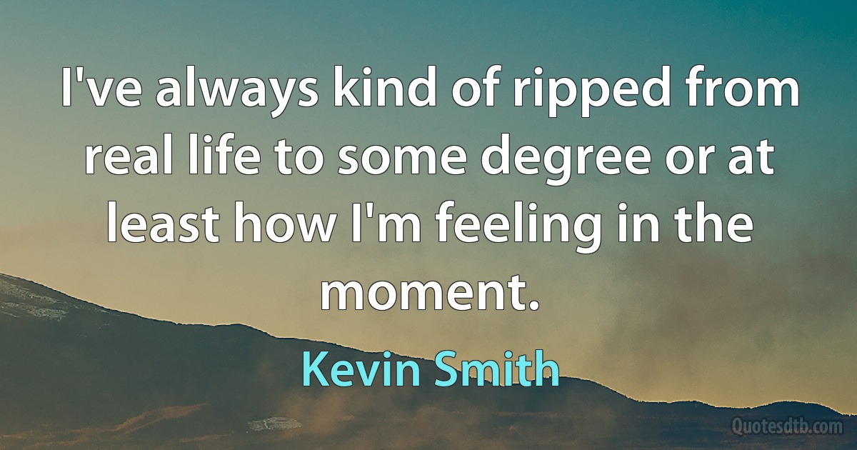 I've always kind of ripped from real life to some degree or at least how I'm feeling in the moment. (Kevin Smith)