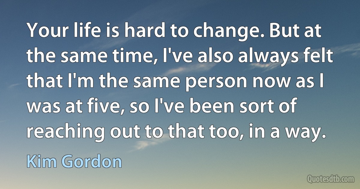 Your life is hard to change. But at the same time, I've also always felt that I'm the same person now as I was at five, so I've been sort of reaching out to that too, in a way. (Kim Gordon)