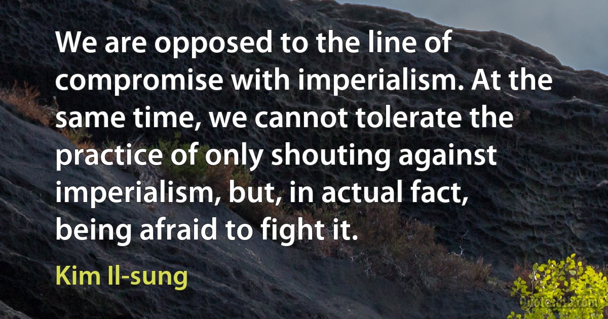 We are opposed to the line of compromise with imperialism. At the same time, we cannot tolerate the practice of only shouting against imperialism, but, in actual fact, being afraid to fight it. (Kim Il-sung)