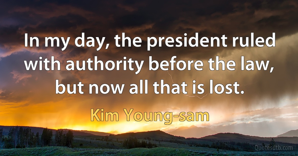 In my day, the president ruled with authority before the law, but now all that is lost. (Kim Young-sam)