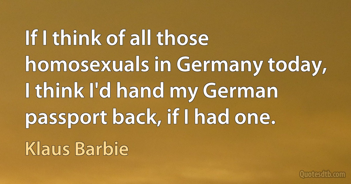 If I think of all those homosexuals in Germany today, I think I'd hand my German passport back, if I had one. (Klaus Barbie)