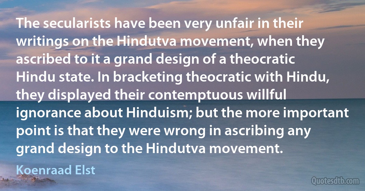 The secularists have been very unfair in their writings on the Hindutva movement, when they ascribed to it a grand design of a theocratic Hindu state. In bracketing theocratic with Hindu, they displayed their contemptuous willful ignorance about Hinduism; but the more important point is that they were wrong in ascribing any grand design to the Hindutva movement. (Koenraad Elst)