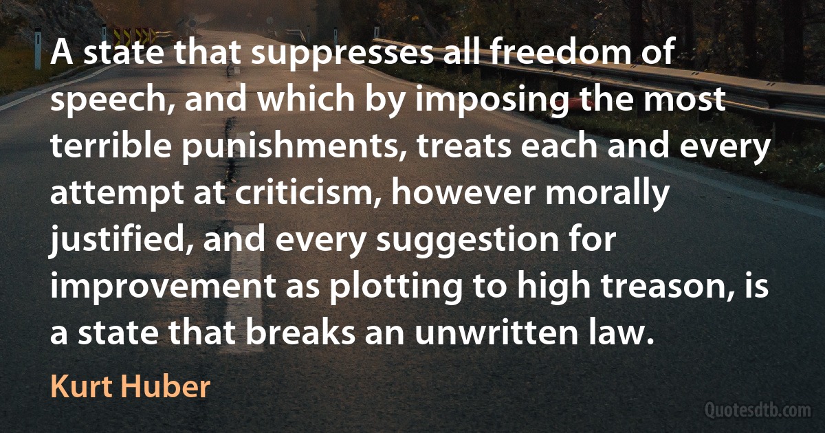 A state that suppresses all freedom of speech, and which by imposing the most terrible punishments, treats each and every attempt at criticism, however morally justified, and every suggestion for improvement as plotting to high treason, is a state that breaks an unwritten law. (Kurt Huber)