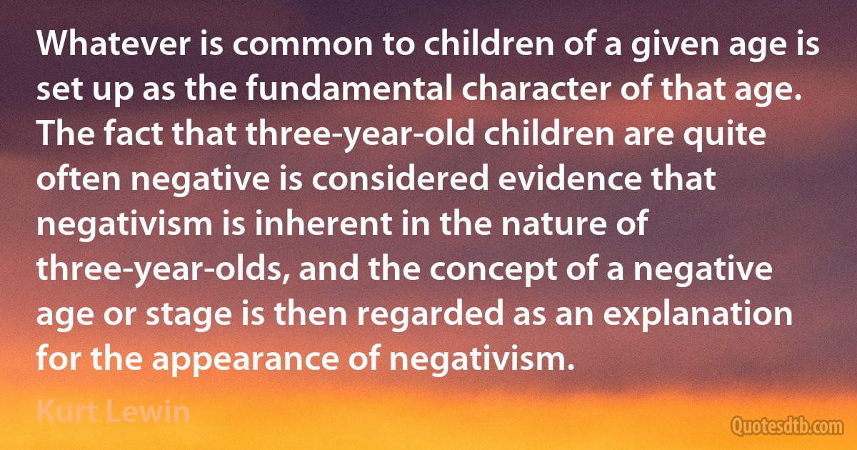 Whatever is common to children of a given age is set up as the fundamental character of that age. The fact that three-year-old children are quite often negative is considered evidence that negativism is inherent in the nature of three-year-olds, and the concept of a negative age or stage is then regarded as an explanation for the appearance of negativism. (Kurt Lewin)