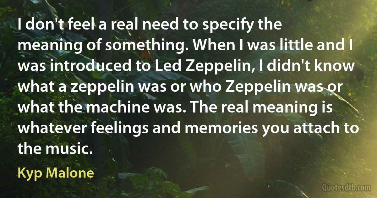 I don't feel a real need to specify the meaning of something. When I was little and I was introduced to Led Zeppelin, I didn't know what a zeppelin was or who Zeppelin was or what the machine was. The real meaning is whatever feelings and memories you attach to the music. (Kyp Malone)