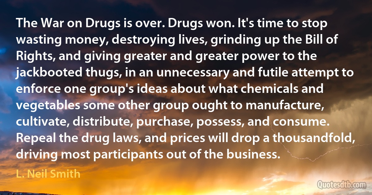 The War on Drugs is over. Drugs won. It's time to stop wasting money, destroying lives, grinding up the Bill of Rights, and giving greater and greater power to the jackbooted thugs, in an unnecessary and futile attempt to enforce one group's ideas about what chemicals and vegetables some other group ought to manufacture, cultivate, distribute, purchase, possess, and consume. Repeal the drug laws, and prices will drop a thousandfold, driving most participants out of the business. (L. Neil Smith)