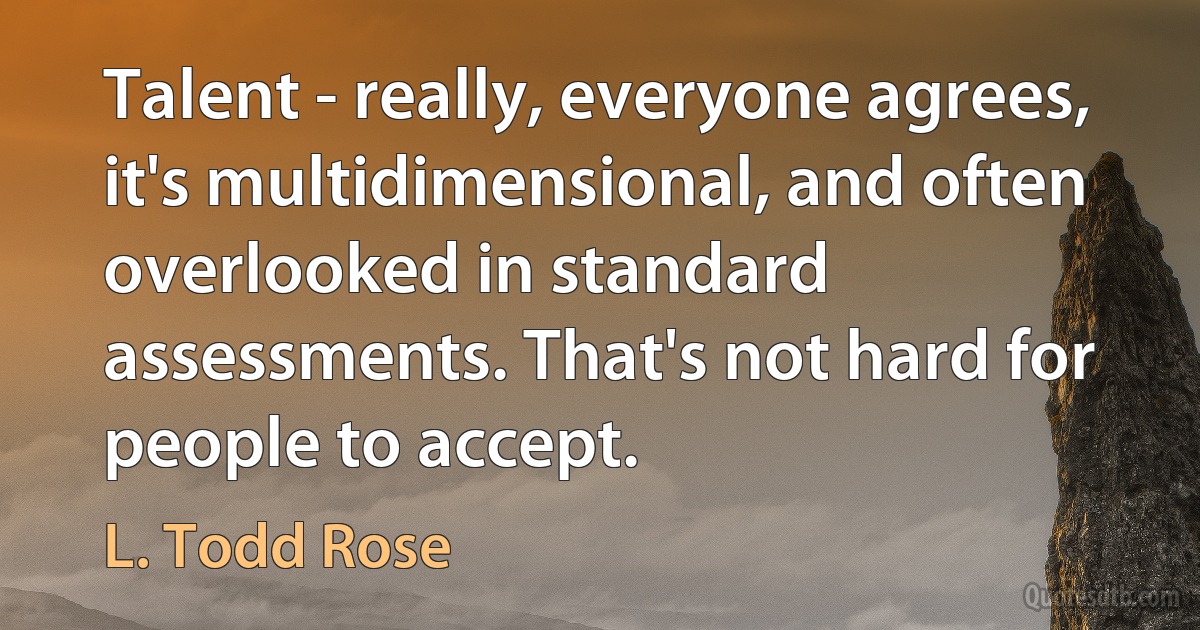 Talent - really, everyone agrees, it's multidimensional, and often overlooked in standard assessments. That's not hard for people to accept. (L. Todd Rose)