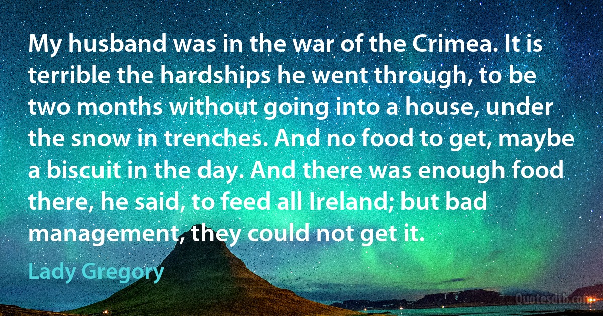 My husband was in the war of the Crimea. It is terrible the hardships he went through‚ to be two months without going into a house‚ under the snow in trenches. And no food to get‚ maybe a biscuit in the day. And there was enough food there‚ he said‚ to feed all Ireland; but bad management‚ they could not get it. (Lady Gregory)