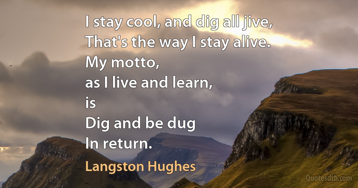 I stay cool, and dig all jive,
That's the way I stay alive.
My motto,
as I live and learn,
is
Dig and be dug
In return. (Langston Hughes)