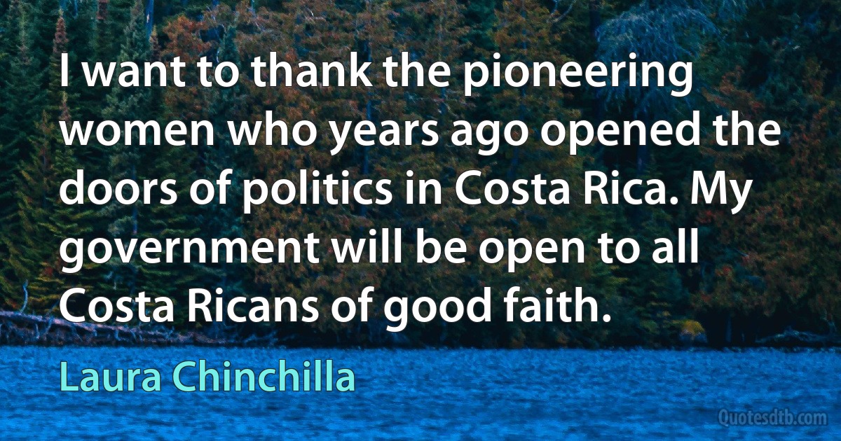 I want to thank the pioneering women who years ago opened the doors of politics in Costa Rica. My government will be open to all Costa Ricans of good faith. (Laura Chinchilla)