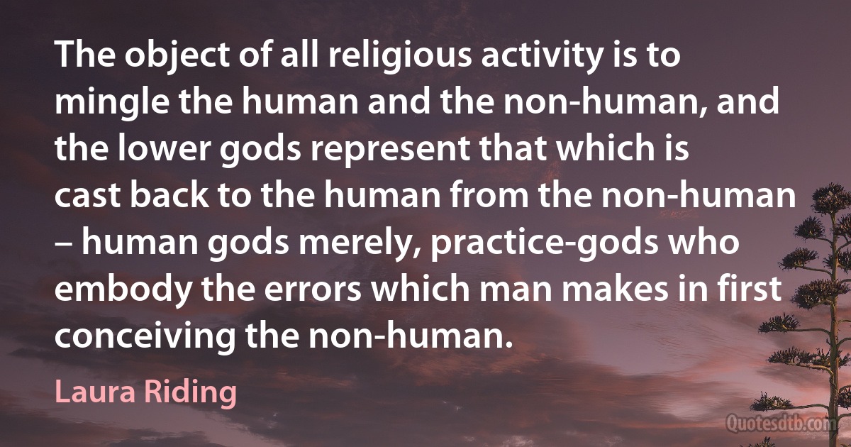 The object of all religious activity is to mingle the human and the non-human, and the lower gods represent that which is cast back to the human from the non-human – human gods merely, practice-gods who embody the errors which man makes in first conceiving the non-human. (Laura Riding)