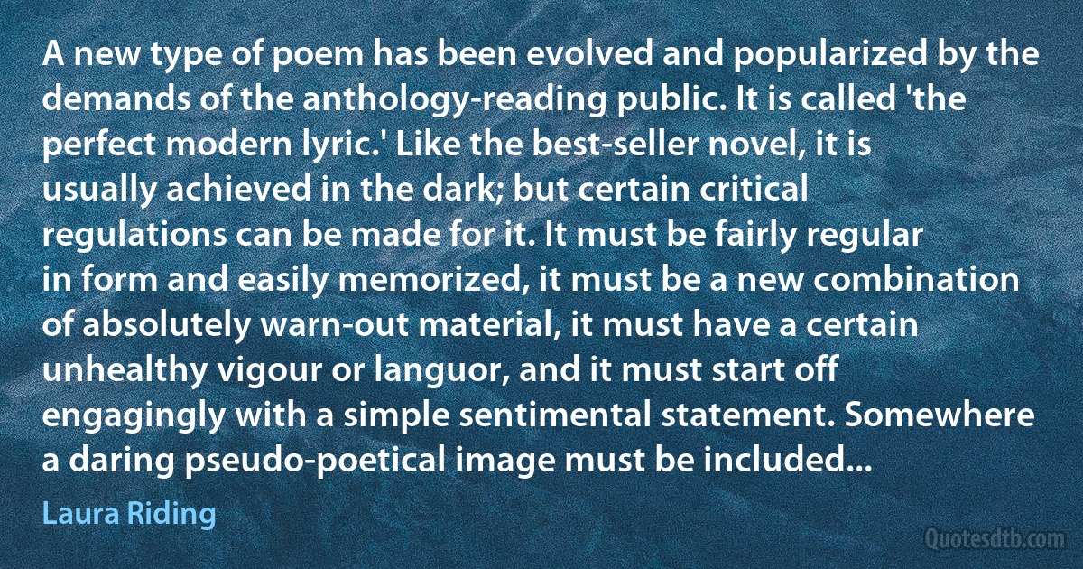 A new type of poem has been evolved and popularized by the demands of the anthology-reading public. It is called 'the perfect modern lyric.' Like the best-seller novel, it is usually achieved in the dark; but certain critical regulations can be made for it. It must be fairly regular in form and easily memorized, it must be a new combination of absolutely warn-out material, it must have a certain unhealthy vigour or languor, and it must start off engagingly with a simple sentimental statement. Somewhere a daring pseudo-poetical image must be included... (Laura Riding)