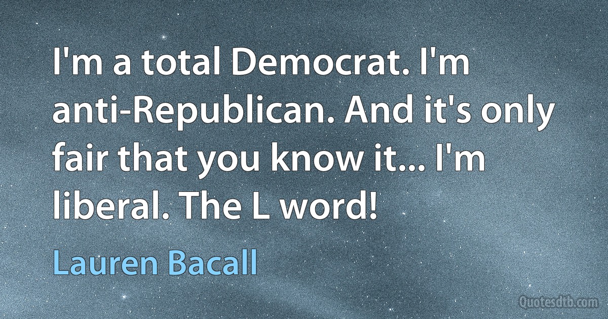 I'm a total Democrat. I'm anti-Republican. And it's only fair that you know it... I'm liberal. The L word! (Lauren Bacall)