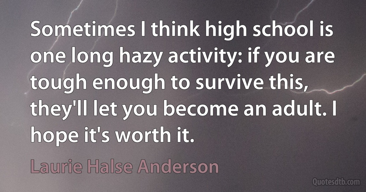 Sometimes I think high school is one long hazy activity: if you are tough enough to survive this, they'll let you become an adult. I hope it's worth it. (Laurie Halse Anderson)