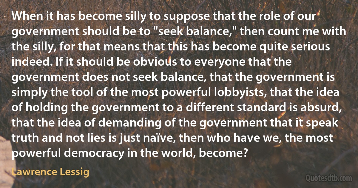 When it has become silly to suppose that the role of our government should be to "seek balance," then count me with the silly, for that means that this has become quite serious indeed. If it should be obvious to everyone that the government does not seek balance, that the government is simply the tool of the most powerful lobbyists, that the idea of holding the government to a different standard is absurd, that the idea of demanding of the government that it speak truth and not lies is just naïve, then who have we, the most powerful democracy in the world, become? (Lawrence Lessig)