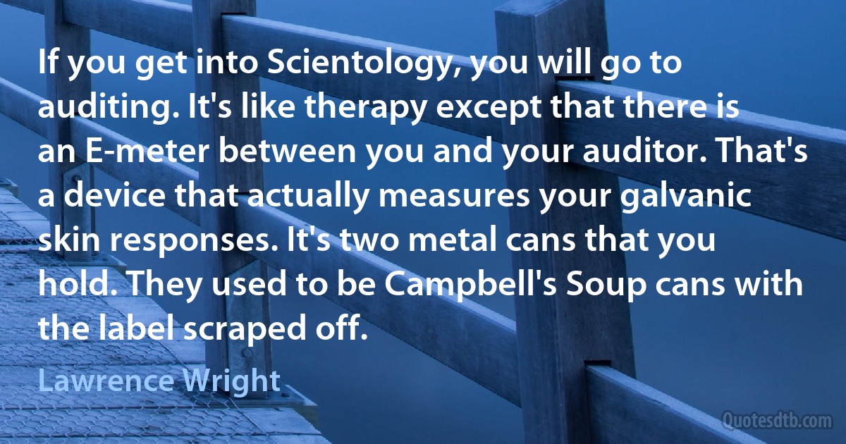 If you get into Scientology, you will go to auditing. It's like therapy except that there is an E-meter between you and your auditor. That's a device that actually measures your galvanic skin responses. It's two metal cans that you hold. They used to be Campbell's Soup cans with the label scraped off. (Lawrence Wright)