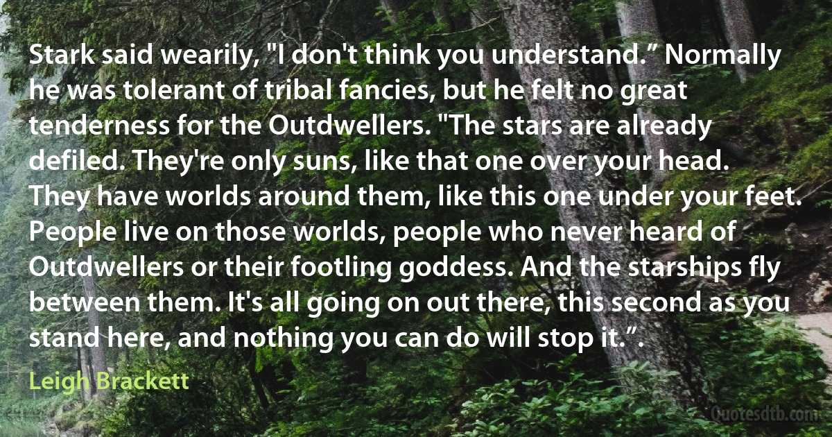 Stark said wearily, "I don't think you understand.” Normally he was tolerant of tribal fancies, but he felt no great tenderness for the Outdwellers. "The stars are already defiled. They're only suns, like that one over your head. They have worlds around them, like this one under your feet. People live on those worlds, people who never heard of Outdwellers or their footling goddess. And the starships fly between them. It's all going on out there, this second as you stand here, and nothing you can do will stop it.”. (Leigh Brackett)