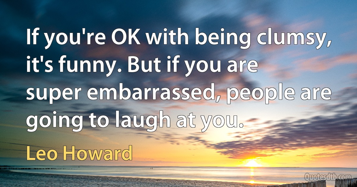 If you're OK with being clumsy, it's funny. But if you are super embarrassed, people are going to laugh at you. (Leo Howard)