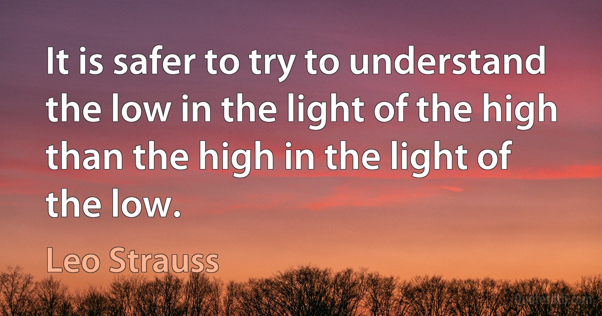 It is safer to try to understand the low in the light of the high than the high in the light of the low. (Leo Strauss)