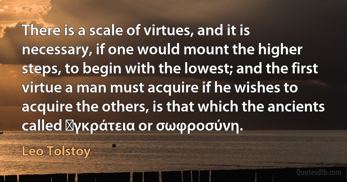 There is a scale of virtues, and it is necessary, if one would mount the higher steps, to begin with the lowest; and the first virtue a man must acquire if he wishes to acquire the others, is that which the ancients called ἐγκράτεια or σωφροσύνη. (Leo Tolstoy)