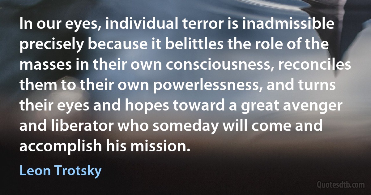 In our eyes, individual terror is inadmissible precisely because it belittles the role of the masses in their own consciousness, reconciles them to their own powerlessness, and turns their eyes and hopes toward a great avenger and liberator who someday will come and accomplish his mission. (Leon Trotsky)