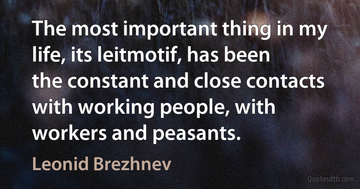 The most important thing in my life, its leitmotif, has been the constant and close contacts with working people, with workers and peasants. (Leonid Brezhnev)