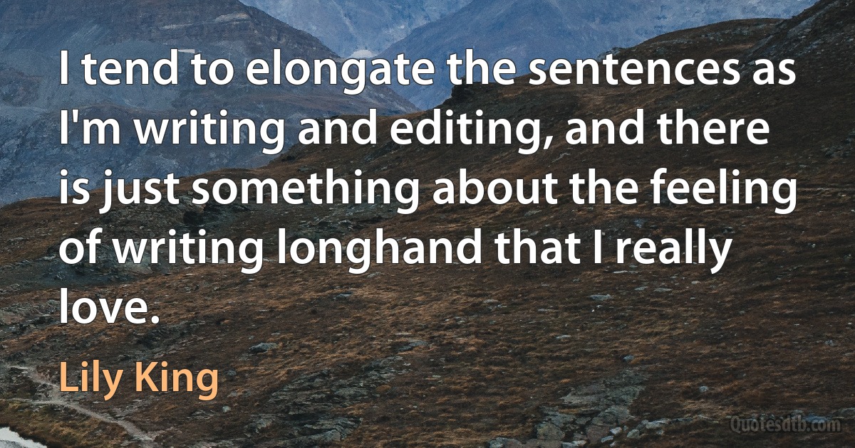 I tend to elongate the sentences as I'm writing and editing, and there is just something about the feeling of writing longhand that I really love. (Lily King)