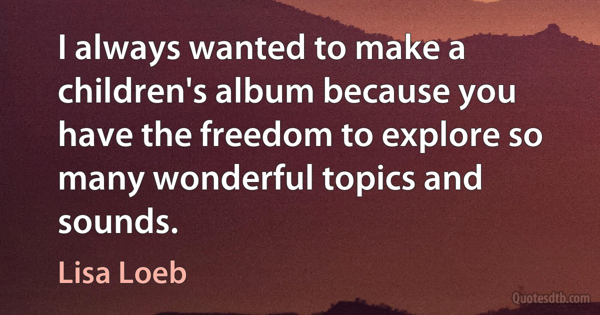 I always wanted to make a children's album because you have the freedom to explore so many wonderful topics and sounds. (Lisa Loeb)