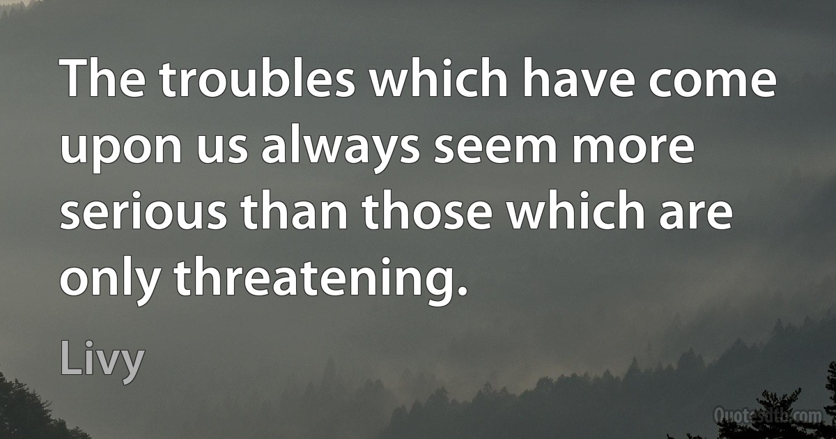 The troubles which have come upon us always seem more serious than those which are only threatening. (Livy)