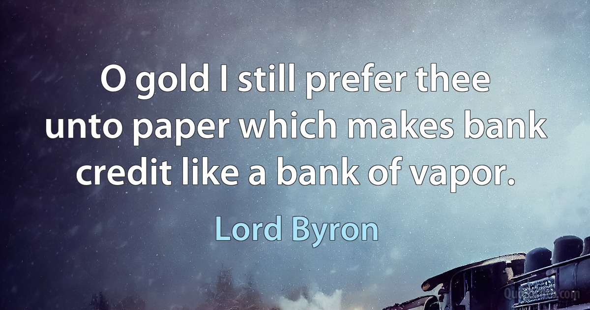 O gold I still prefer thee unto paper which makes bank credit like a bank of vapor. (Lord Byron)