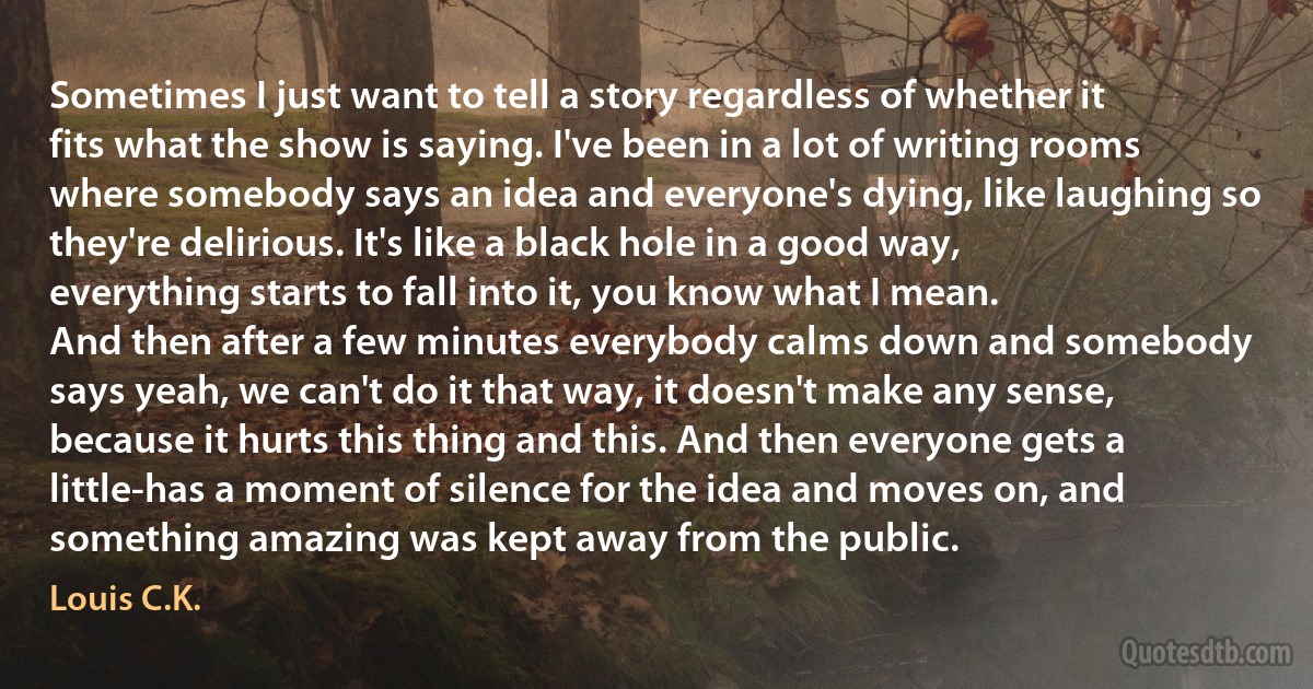 Sometimes I just want to tell a story regardless of whether it fits what the show is saying. I've been in a lot of writing rooms where somebody says an idea and everyone's dying, like laughing so they're delirious. It's like a black hole in a good way, everything starts to fall into it, you know what I mean.
And then after a few minutes everybody calms down and somebody says yeah, we can't do it that way, it doesn't make any sense, because it hurts this thing and this. And then everyone gets a little-has a moment of silence for the idea and moves on, and something amazing was kept away from the public. (Louis C.K.)